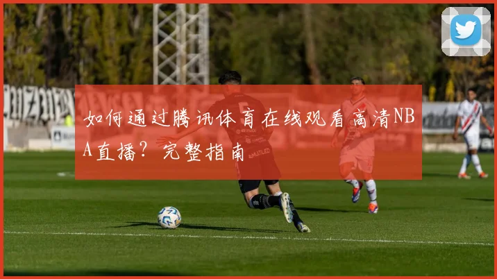 如何通过腾讯体育在线观看高清NBA直播？完整指南