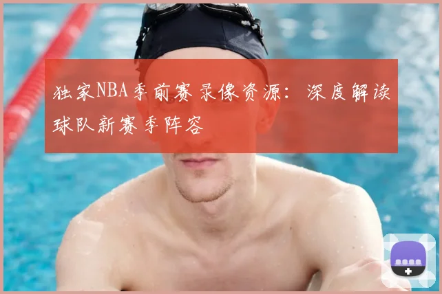 独家NBA季前赛录像资源：深度解读球队新赛季阵容