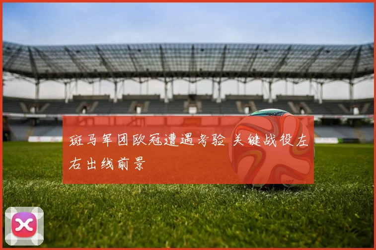 斑马军团欧冠遭遇考验 关键战役左右出线前景