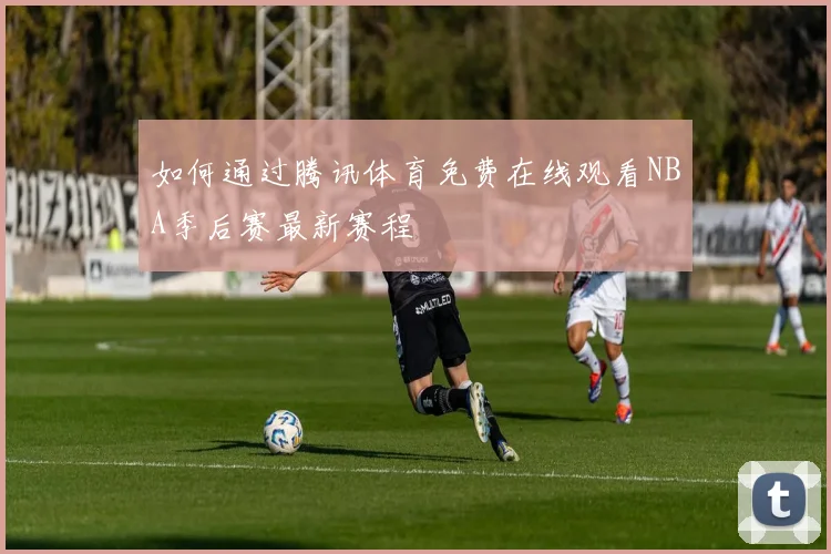 如何通过腾讯体育免费在线观看NBA季后赛最新赛程