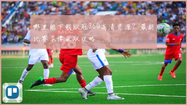 哪里能下载欧冠360高清资源？最新比赛录像获取攻略