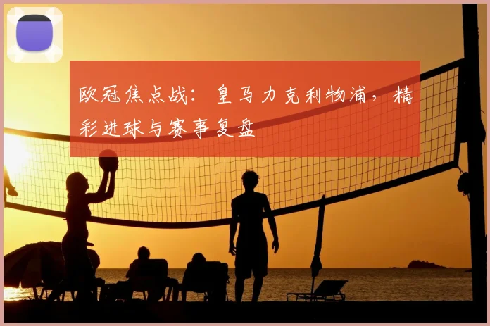 欧冠焦点战：皇马力克利物浦，精彩进球与赛事复盘