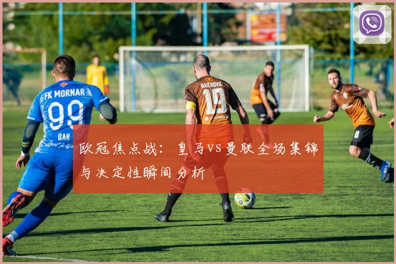 欧冠焦点战：皇马vs曼联全场集锦与决定性瞬间分析