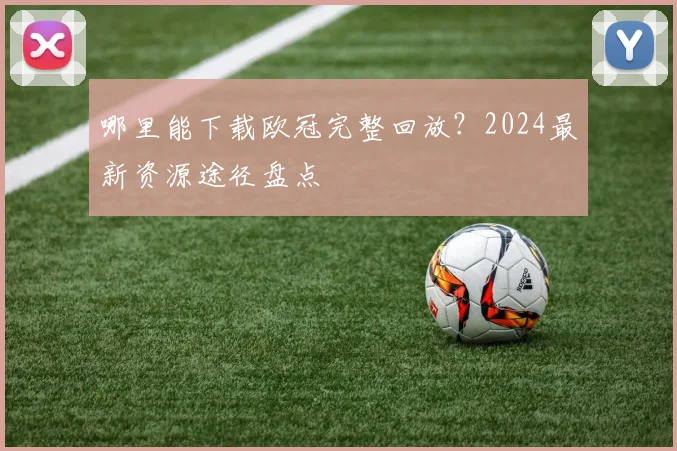 哪里能下载欧冠完整回放？2024最新资源途径盘点