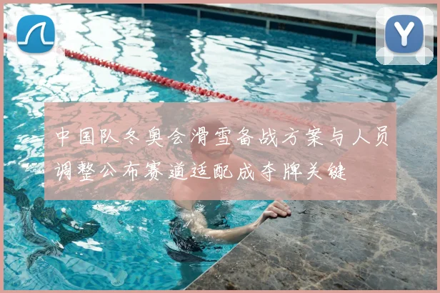 中国队冬奥会滑雪备战方案与人员调整公布赛道适配成夺牌关键