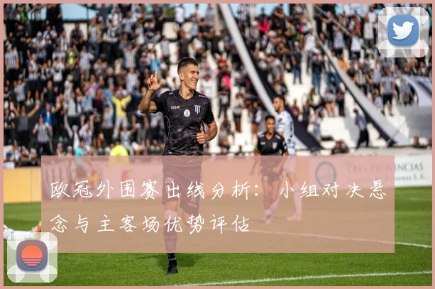 欧冠外围赛出线分析：小组对决悬念与主客场优势评估