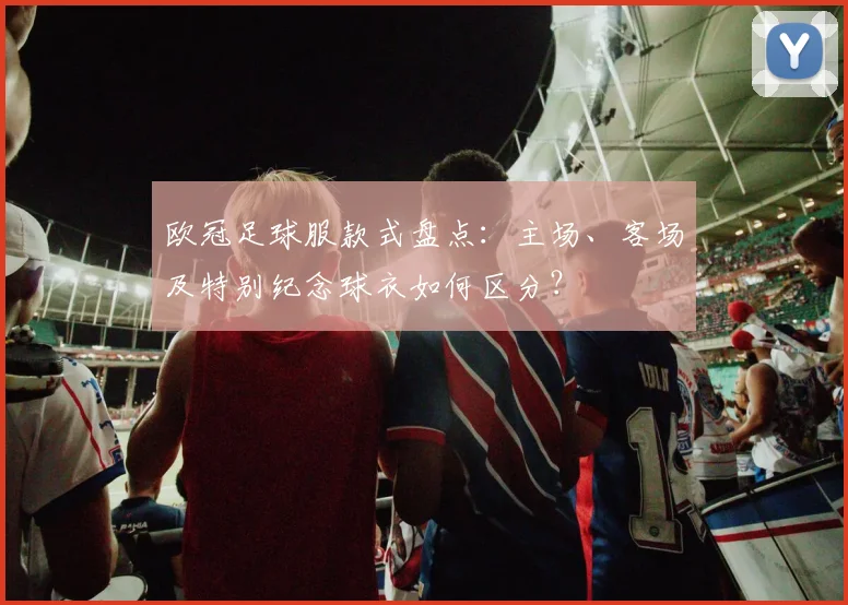 欧冠足球服款式盘点：主场、客场及特别纪念球衣如何区分？