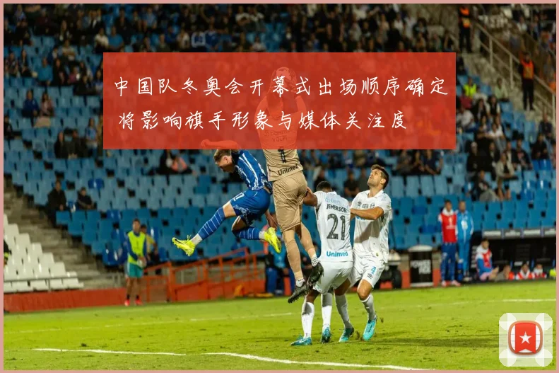 中国队冬奥会开幕式出场顺序确定 将影响旗手形象与媒体关注度