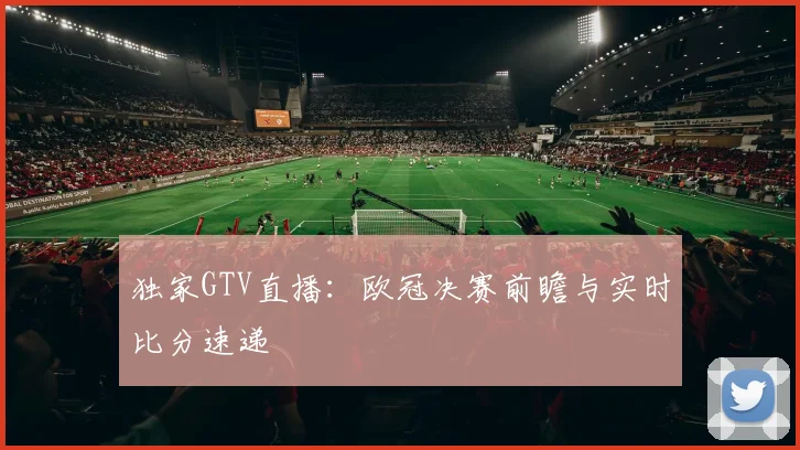 独家GTV直播：欧冠决赛前瞻与实时比分速递