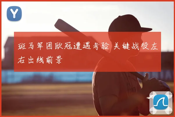 斑马军团欧冠遭遇考验 关键战役左右出线前景