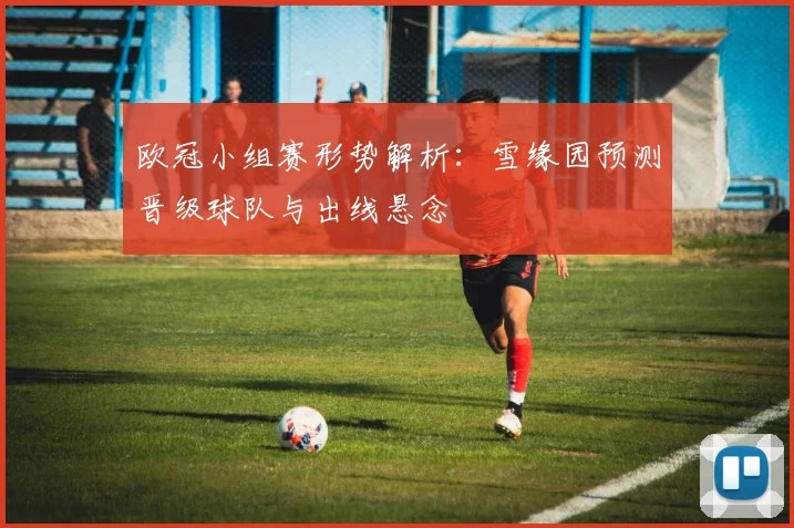 欧冠小组赛形势解析：雪缘园预测晋级球队与出线悬念