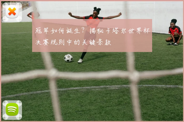 冠军如何诞生？揭秘卡塔尔世界杯决赛规则中的关键条款
