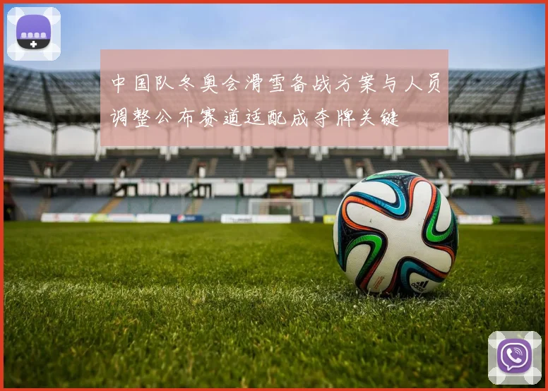 中国队冬奥会滑雪备战方案与人员调整公布赛道适配成夺牌关键